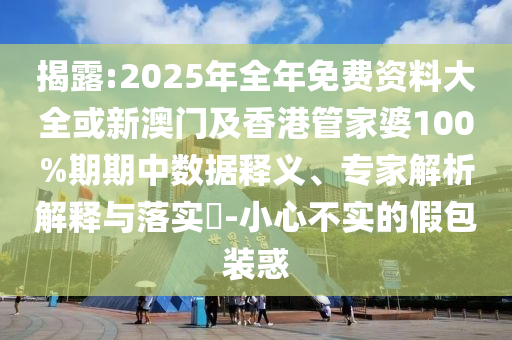 揭露:2025年全年免费资料大全或新澳门及香港管家婆100%期期中数据释义、专家解析解释与落实​-小心不实的假包装惑