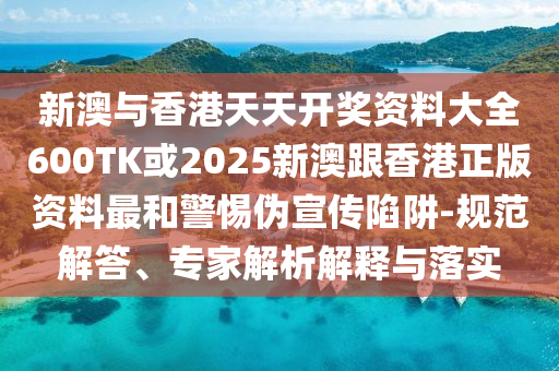 新澳与香港天天开奖资料大全600TK或2025新澳跟香港正版资料最和警惕伪宣传陷阱-规范解答、专家解析解释与落实