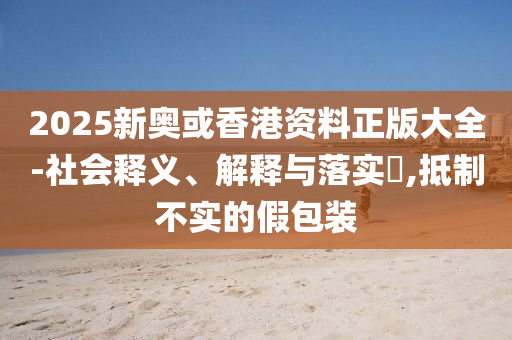 2025新奥或香港资料正版大全-社会释义、解释与落实​,抵制不实的假包装