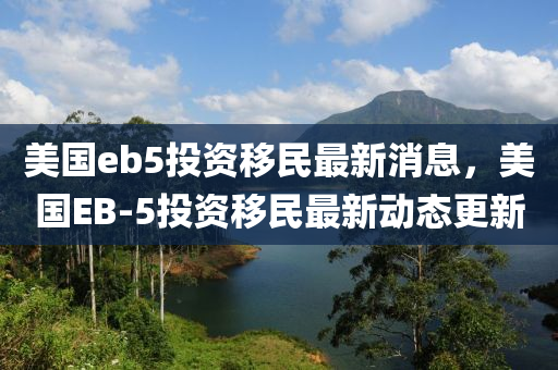 美国eb5投资移民最新消息，美国EB-5投资移民最新动态更新