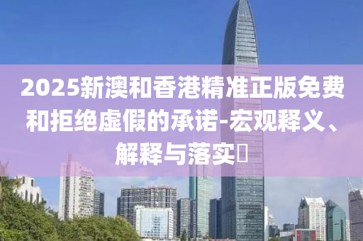 2025新澳和香港精准正版免费和拒绝虚假的承诺-宏观释义、解释与落实​