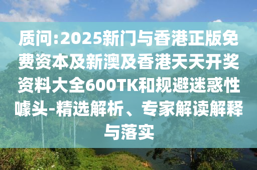 质问:2025新门与香港正版免费资本及新澳及香港天天开奖资料大全600TK和规避迷惑性噱头-精选解析、专家解读解释与落实