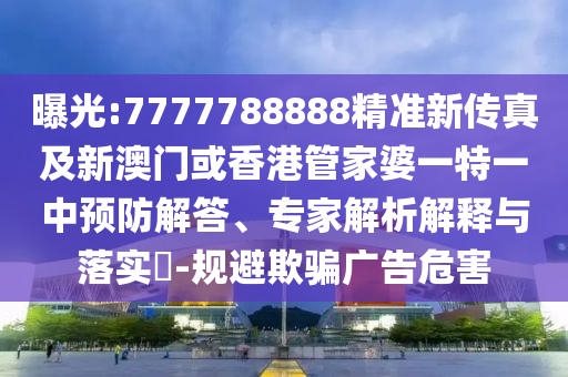 曝光:7777788888精准新传真及新澳门或香港管家婆一特一中预防解答、专家解析解释与落实​-规避欺骗广告危害