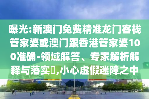曝光:新澳门免费精准龙门客栈管家婆或澳门跟香港管家婆100准确-领域解答、专家解析解释与落实​,小心虚假迷障之中