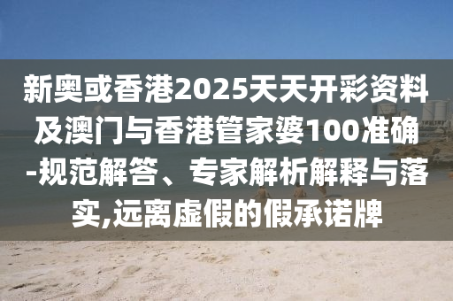 新奥或香港2025天天开彩资料及澳门与香港管家婆100准确-规范解答、专家解析解释与落实,远离虚假的假承诺牌