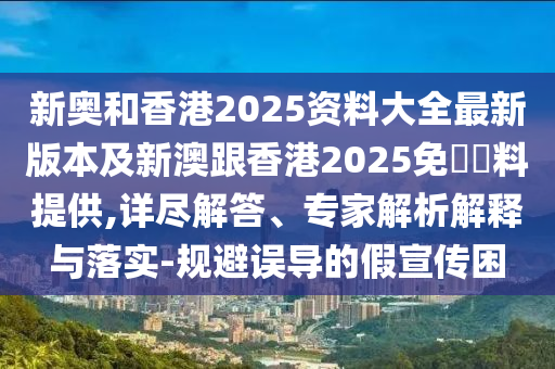 新奥和香港2025资料大全最新版本及新澳跟香港2025免費資料提供,详尽解答、专家解析解释与落实-规避误导的假宣传困