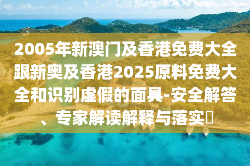 2005年新澳门及香港免费大全跟新奥及香港2025原料免费大全和识别虚假的面具-安全解答、专家解读解释与落实​
