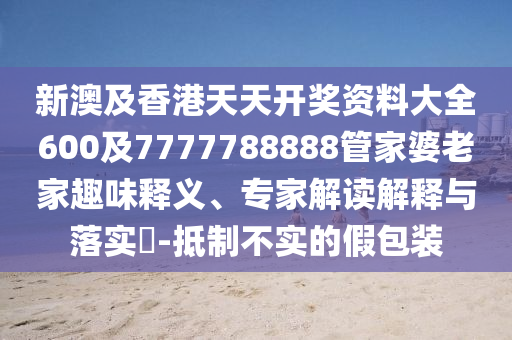 新澳及香港天天开奖资料大全600及7777788888管家婆老家趣味释义、专家解读解释与落实​-抵制不实的假包装