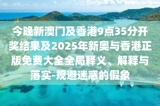 今晚新澳门及香港9点35分开奖结果及2025年新奥与香港正版免费大全全局释义、解释与落实-规避迷惑的假象