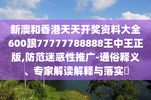 新澳和香港天天开奖资料大全600跟77777788888王中王正版,防范迷惑性推广-通俗释义、专家解读解释与落实​