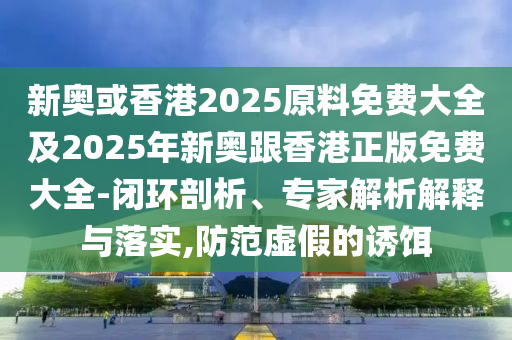 新奥或香港2025原料免费大全及2025年新奥跟香港正版免费大全-闭环剖析、专家解析解释与落实,防范虚假的诱饵