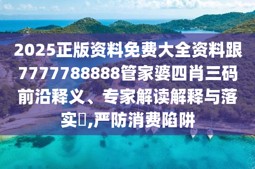 2025正版资料免费大全资料跟7777788888管家婆四肖三码前沿释义、专家解读解释与落实​,严防消费陷阱