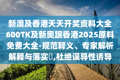 新澳及香港天天开奖资料大全600TK及新奥跟香港2025原料免费大全-规范释义、专家解析解释与落实​,杜绝误导性诱导