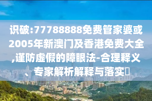 识破:77788888免费管家婆或2005年新澳门及香港免费大全,谨防虚假的障眼法-合理释义、专家解析解释与落实​