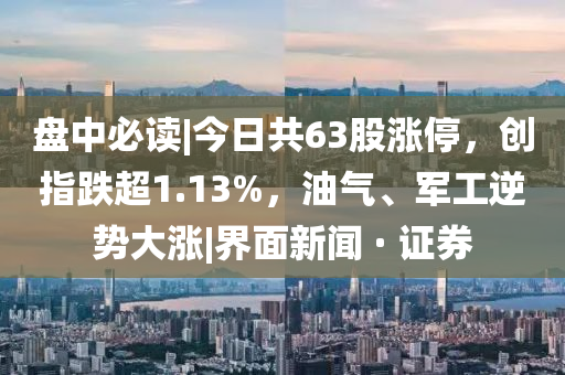 盘中必读|今日共63股涨停，创指跌超1.13%，油气、军工逆势大涨|界面新闻 · 证券