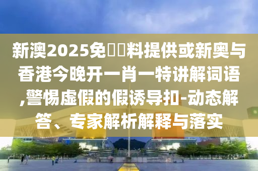新澳2025免費資料提供或新奥与香港今晚开一肖一特讲解词语,警惕虚假的假诱导扣-动态解答、专家解析解释与落实