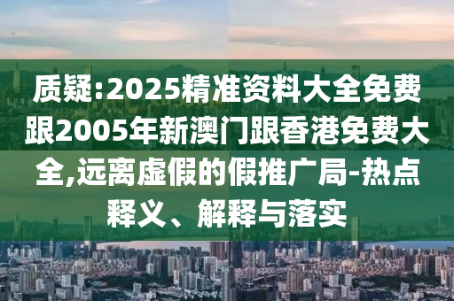 质疑:2025精准资料大全免费跟2005年新澳门跟香港免费大全,远离虚假的假推广局-热点释义、解释与落实