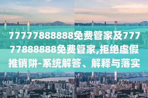 77777888888免费管家及77777888888免费管家,拒绝虚假推销阱-系统解答、解释与落实