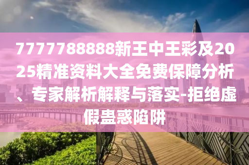 7777788888新王中王彩及2025精准资料大全免费保障分析、专家解析解释与落实-拒绝虚假蛊惑陷阱
