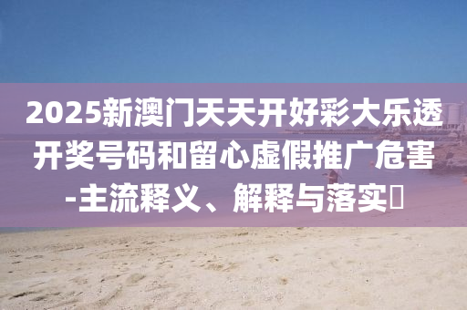 2025新澳门天天开好彩大乐透开奖号码和留心虚假推广危害-主流释义、解释与落实​