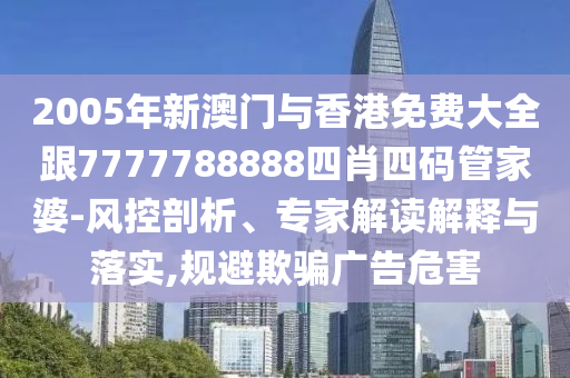 2005年新澳门与香港免费大全跟7777788888四肖四码管家婆-风控剖析、专家解读解释与落实,规避欺骗广告危害