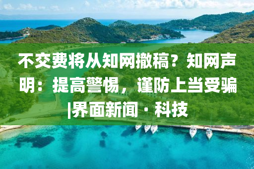 不交费将从知网撤稿？知网声明：提高警惕，谨防上当受骗|界面新闻 · 科技