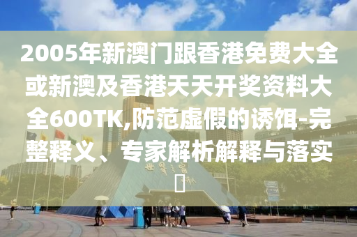 2005年新澳门跟香港免费大全或新澳及香港天天开奖资料大全600TK,防范虚假的诱饵-完整释义、专家解析解释与落实​