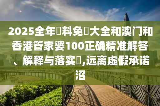 2025全年資料免費大全和澳门和香港管家婆100正确精准解答、解释与落实​,远离虚假承诺沼