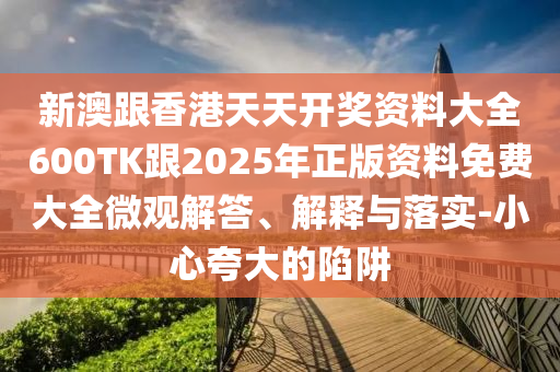 新澳跟香港天天开奖资料大全600TK跟2025年正版资料免费大全微观解答、解释与落实-小心夸大的陷阱