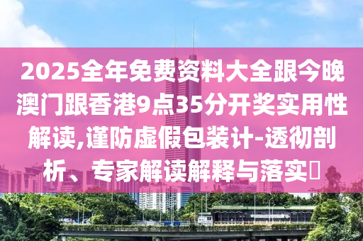 2025全年免费资料大全跟今晚澳门跟香港9点35分开奖实用性解读,谨防虚假包装计-透彻剖析、专家解读解释与落实​