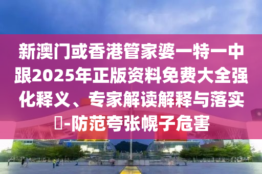 新澳门或香港管家婆一特一中跟2025年正版资料免费大全强化释义、专家解读解释与落实​-防范夸张幌子危害