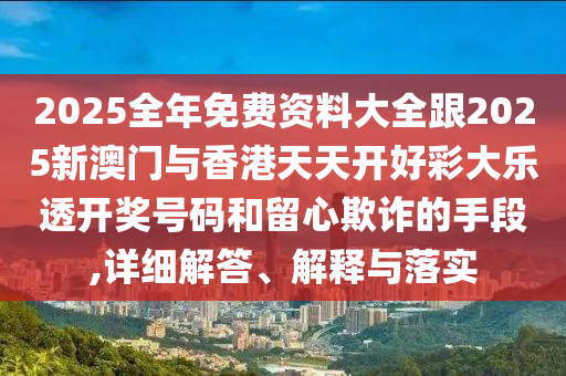 2025全年免费资料大全跟2025新澳门与香港天天开好彩大乐透开奖号码和留心欺诈的手段,详细解答、解释与落实