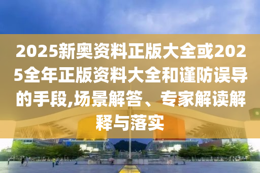 2025新奥资料正版大全或2025全年正版资料大全和谨防误导的手段,场景解答、专家解读解释与落实