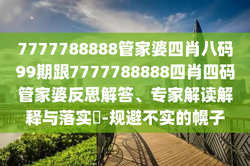 7777788888管家婆四肖八码99期跟7777788888四肖四码管家婆反思解答、专家解读解释与落实​-规避不实的幌子