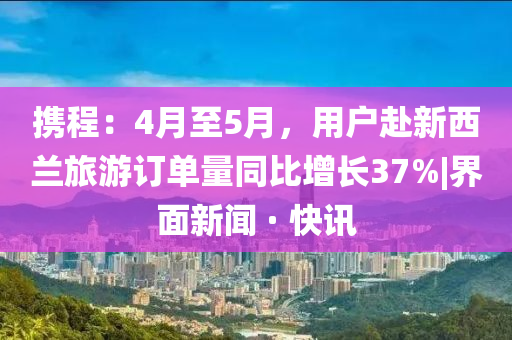 携程：4月至5月，用户赴新西兰旅游订单量同比增长37%|界面新闻 · 快讯