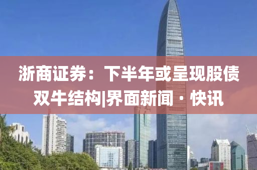 浙商证券：下半年或呈现股债双牛结构|界面新闻 · 快讯