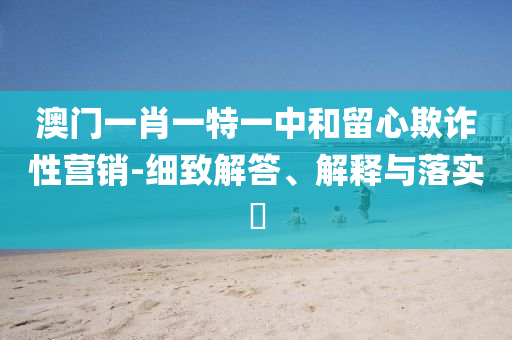 澳门一肖一特一中和留心欺诈性营销-细致解答、解释与落实​