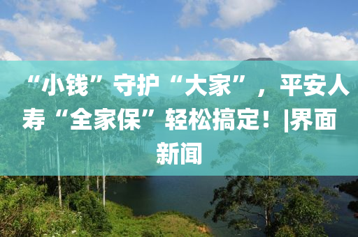 “小钱”守护“大家”，平安人寿“全家保”轻松搞定！|界面新闻