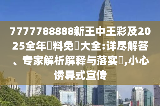 7777788888新王中王彩及2025全年資料免費大全:详尽解答、专家解析解释与落实​,小心诱导式宣传