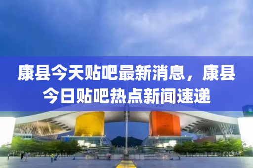 康县今天贴吧最新消息，康县今日贴吧热点新闻速递