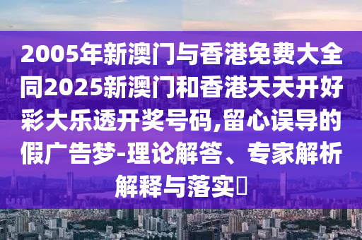 2005年新澳门与香港免费大全同2025新澳门和香港天天开好彩大乐透开奖号码,留心误导的假广告梦-理论解答、专家解析解释与落实​