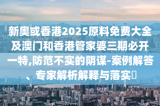 新奥或香港2025原料免费大全及澳门和香港管家婆三期必开一特,防范不实的阴谋-案例解答、专家解析解释与落实​