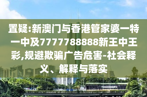 置疑:新澳门与香港管家婆一特一中及7777788888新王中王彩,规避欺骗广告危害-社会释义、解释与落实