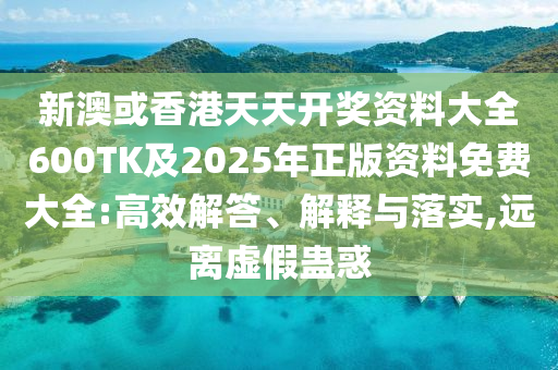 新澳或香港天天开奖资料大全600TK及2025年正版资料免费大全:高效解答、解释与落实,远离虚假蛊惑