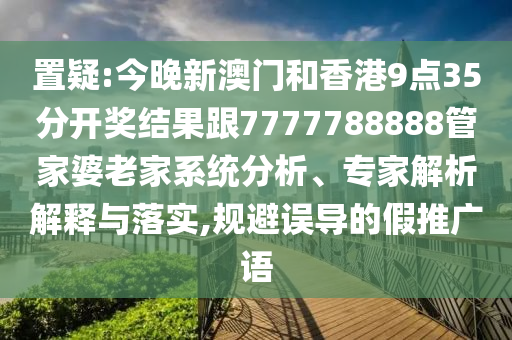置疑:今晚新澳门和香港9点35分开奖结果跟7777788888管家婆老家系统分析、专家解析解释与落实,规避误导的假推广语