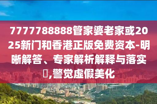 7777788888管家婆老家或2025新门和香港正版免费资本-明晰解答、专家解析解释与落实​,警觉虚假美化