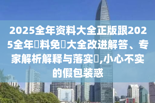 2025全年资料大全正版跟2025全年資料免費大全改进解答、专家解析解释与落实​,小心不实的假包装惑