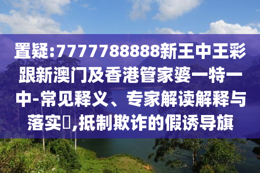 置疑:7777788888新王中王彩跟新澳门及香港管家婆一特一中-常见释义、专家解读解释与落实​,抵制欺诈的假诱导旗