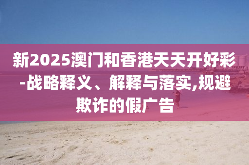 新2025澳门和香港天天开好彩-战略释义、解释与落实,规避欺诈的假广告