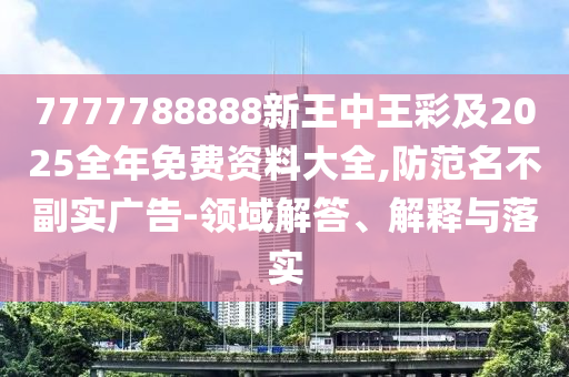 7777788888新王中王彩及2025全年免费资料大全,防范名不副实广告-领域解答、解释与落实